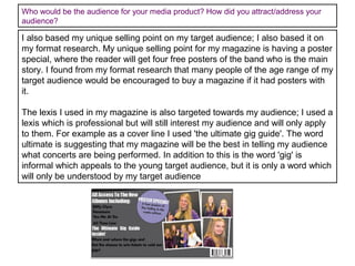 Who would be the audience for your media product? How did you attract/address your
audience?

I also based my unique selling point on my target audience; I also based it on
my format research. My unique selling point for my magazine is having a poster
special, where the reader will get four free posters of the band who is the main
story. I found from my format research that many people of the age range of my
target audience would be encouraged to buy a magazine if it had posters with
it.
The lexis I used in my magazine is also targeted towards my audience; I used a
lexis which is professional but will still interest my audience and will only apply
to them. For example as a cover line I used 'the ultimate gig guide'. The word
ultimate is suggesting that my magazine will be the best in telling my audience
what concerts are being performed. In addition to this is the word 'gig' is
informal which appeals to the young target audience, but it is only a word which
will only be understood by my target audience

 