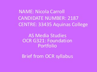 NAME: Nicola Carroll
CANDIDATE NUMBER: 2187
CENTRE: 33435 Aquinas College
AS Media Studies
OCR G321: Foundation
Portfolio

Brief from OCR syllabus

 