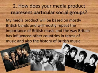2. How does your media product
represent particular social groups?
My media product will be based on mostly
British bands and will mostly repeat the
importance of British music and the way Britain
has influenced other countries in terms of
music and also the history of British music.

 