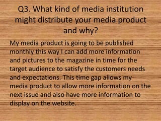 Q3. What kind of media institution
might distribute your media product
and why?
My media product is going to be published
monthly this way I can add more information
and pictures to the magazine in time for the
target audience to satisfy the customers needs
and expectations. This time gap allows my
media product to allow more information on the
next issue and also have more information to
display on the website.

 
