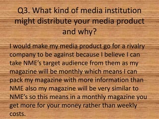 Q3. What kind of media institution
might distribute your media product
and why?
I would make my media product go for a rivalry
company to be against because I believe I can
take NME’s target audience from them as my
magazine will be monthly which means I can
pack my magazine with more information than
NME also my magazine will be very similar to
NME’s so this means in a monthly magazine you
get more for your money rather than weekly
costs.

 