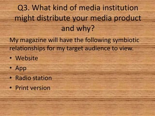 Q3. What kind of media institution
might distribute your media product
and why?
My magazine will have the following symbiotic
relationships for my target audience to view.
• Website
• App
• Radio station
• Print version

 