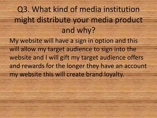 Q3. What kind of media institution
might distribute your media product
and why?
My website will have a sign in option and this
will allow my target audience to sign into the
website and I will gift my target audience offers
and rewards for the longer they have an account
my website this will create brand loyalty.

 