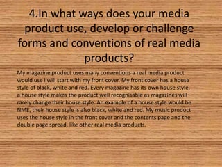 4.In what ways does your media
product use, develop or challenge
forms and conventions of real media
products?
My magazine product uses many conventions a real media product
would use I will start with my front cover. My front cover has a house
style of black, white and red. Every magazine has its own house style,
a house style makes the product well recognisable as magazines will
rarely change their house style. An example of a house style would be
NME, their house style is also black, white and red. My music product
uses the house style in the front cover and the contents page and the
double page spread, like other real media products.

 
