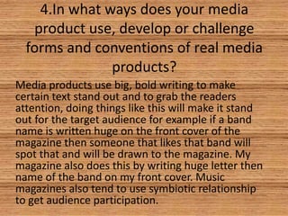 4.In what ways does your media
product use, develop or challenge
forms and conventions of real media
products?
Media products use big, bold writing to make
certain text stand out and to grab the readers
attention, doing things like this will make it stand
out for the target audience for example if a band
name is written huge on the front cover of the
magazine then someone that likes that band will
spot that and will be drawn to the magazine. My
magazine also does this by writing huge letter then
name of the band on my front cover. Music
magazines also tend to use symbiotic relationship
to get audience participation.

 