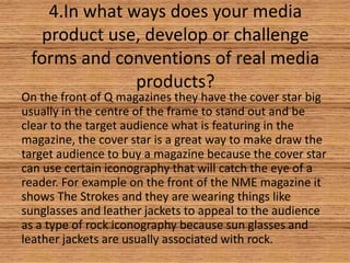 4.In what ways does your media
product use, develop or challenge
forms and conventions of real media
products?

On the front of Q magazines they have the cover star big
usually in the centre of the frame to stand out and be
clear to the target audience what is featuring in the
magazine, the cover star is a great way to make draw the
target audience to buy a magazine because the cover star
can use certain iconography that will catch the eye of a
reader. For example on the front of the NME magazine it
shows The Strokes and they are wearing things like
sunglasses and leather jackets to appeal to the audience
as a type of rock iconography because sun glasses and
leather jackets are usually associated with rock.

 