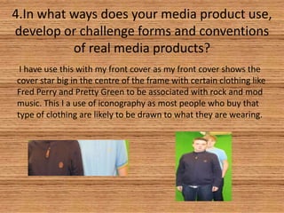 4.In what ways does your media product use,
develop or challenge forms and conventions
of real media products?
I have use this with my front cover as my front cover shows the
cover star big in the centre of the frame with certain clothing like
Fred Perry and Pretty Green to be associated with rock and mod
music. This I a use of iconography as most people who buy that
type of clothing are likely to be drawn to what they are wearing.

 