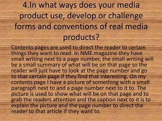 4.In what ways does your media
product use, develop or challenge
forms and conventions of real media
products?
Contents pages are used to direct the reader to certain
things they want to read. In NME magazine they have
small writing next to a page number, the small writing will
be a small summary of what will be on that page so the
reader will just have to look at the page number and go
to that certain page if they find that interesting. On my
contents page I have a picture of something with a small
paragraph next to and a page number next to it to. The
picture is used to show what will be on that page and to
grab the readers attention and the caption next to it is to
explain the picture and the page number to direct the
reader to that article if they want to.

 