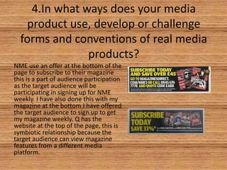 4.In what ways does your media
product use, develop or challenge
forms and conventions of real media
products?
NME use an offer at the bottom of the
page to subscribe to their magazine
this is a part of audience participation
as the target audience will be
participating in signing up for NME
weekly. I have also done this with my
magazine at the bottom I have offered
the target audience to sign up to get
my magazine weekly. Q has the
website at the top of the page, this is
symbiotic relationship because the
target audience can view magazine
features from a different media
platform.

 