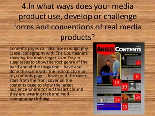 4.In what ways does your media
product use, develop or challenge
forms and conventions of real media
products?
Contents pages can also use iconography,
Q use iconography with The Courteeners
showing the main singer Liam Fray in
sunglasses to show the rock genre of the
band and of the magazine. I have also
done the same with the main picture on
my contents page. I have used the cover
stars from the front cover on the
contents page to show the target
audience where to find this article and
they are wearing rock and mod
iconography clothing.

 