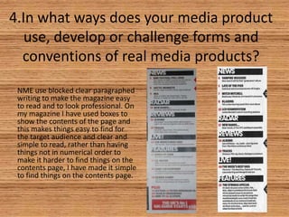 4.In what ways does your media product
use, develop or challenge forms and
conventions of real media products?
NME use blocked clear paragraphed
writing to make the magazine easy
to read and to look professional. On
my magazine I have used boxes to
show the contents of the page and
this makes things easy to find for
the target audience and clear and
simple to read, rather than having
things not in numerical order to
make it harder to find things on the
contents page, I have made it simple
to find things on the contents page.

 