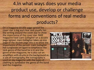 4.In what ways does your media
product use, develop or challenge
forms and conventions of real media
products?
On a magazine double page spread the
cover star is big and clear and usually has
the writing around the cover star to show
the importance of the cover star. NME
magazine have Liam Gallagher on a double
page spread. Liam Gallagher takes up one
page of the double page this is to show the
importance of the person. Liam Gallagher
has sunglasses on again to emphasise the
rock genre of the band he is in and the
genre of the magazine, he is also sat on
amplifiers with drums in the background as
a use of iconography, the iconography is
used on my magazine with the types of
clothing to symbolise the genre of the band
and the magazine.

 