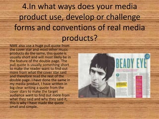 4.In what ways does your media
product use, develop or challenge
forms and conventions of real media
products?
NME also use a huge pull quote from
the cover star and most other music
products do the same, this quote is
usually short and will most likely be in
the feature of the double page. The
pull quote is usually something short
to make the reader want to find out
more from what the cover star said
and therefore read the rest of the
double page. I have done the same in
my media product, I have written in
big clear writing a quote from the
cover stars to make the target
audience want to find out more from
what they said and why they said it,
this is why I have made the quote
small and simple.

 