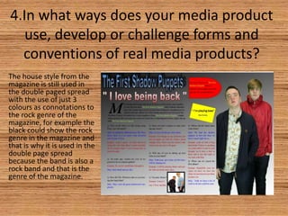 4.In what ways does your media product
use, develop or challenge forms and
conventions of real media products?
The house style from the
magazine is still used in
the double paged spread
with the use of just 3
colours as connotations to
the rock genre of the
magazine, for example the
black could show the rock
genre in the magazine and
that is why it is used in the
double page spread
because the band is also a
rock band and that is the
genre of the magazine.

 