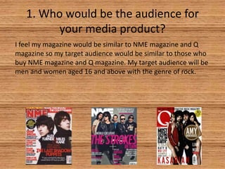 1. Who would be the audience for
your media product?
I feel my magazine would be similar to NME magazine and Q
magazine so my target audience would be similar to those who
buy NME magazine and Q magazine. My target audience will be
men and women aged 16 and above with the genre of rock.

 