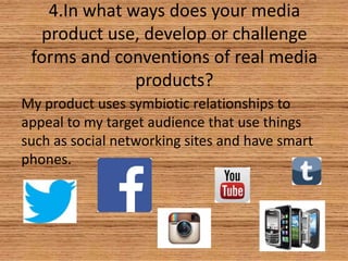 4.In what ways does your media
product use, develop or challenge
forms and conventions of real media
products?
My product uses symbiotic relationships to
appeal to my target audience that use things
such as social networking sites and have smart
phones.

 