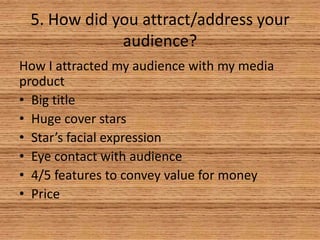 5. How did you attract/address your
audience?
How I attracted my audience with my media
product
• Big title
• Huge cover stars
• Star’s facial expression
• Eye contact with audience
• 4/5 features to convey value for money
• Price

 