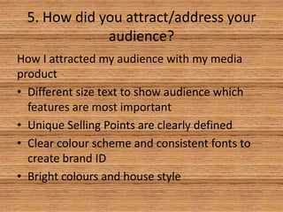 5. How did you attract/address your
audience?
How I attracted my audience with my media
product
• Different size text to show audience which
features are most important
• Unique Selling Points are clearly defined
• Clear colour scheme and consistent fonts to
create brand ID
• Bright colours and house style

 
