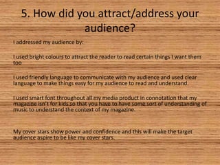 5. How did you attract/address your
audience?
I addressed my audience by:

I used bright colours to attract the reader to read certain things I want them
too
I used friendly language to communicate with my audience and used clear
language to make things easy for my audience to read and understand.
I used smart font throughout all my media product in connotation that my
magazine isn’t for kids so that you have to have some sort of understanding of
music to understand the context of my magazine.

My cover stars show power and confidence and this will make the target
audience aspire to be like my cover stars.

 