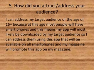 5. How did you attract/address your
audience?
I can address my target audience of the age of
16+ because at this age most people will have
smart phones and this means my app will most
likely be downloaded by my target audience so I
can address them using this app that will be
available on all smartphones and my magazine
will promote this app on my magazine.

 