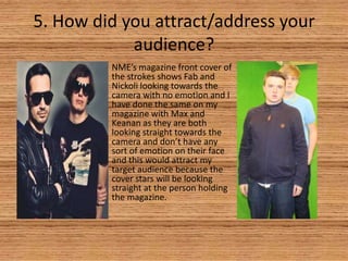 5. How did you attract/address your
audience?
NME’s magazine front cover of
the strokes shows Fab and
Nickoli looking towards the
camera with no emotion and I
have done the same on my
magazine with Max and
Keanan as they are both
looking straight towards the
camera and don’t have any
sort of emotion on their face
and this would attract my
target audience because the
cover stars will be looking
straight at the person holding
the magazine.

 