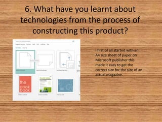 6. What have you learnt about
technologies from the process of
constructing this product?
I first of all started with an
A4 size sheet of paper on
Microsoft publisher this
made it easy to get the
correct size for the size of an
actual magazine.

 