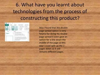 6. What have you learnt about
technologies from the process of
constructing this product?
Also I found that the double
page spread option is very
helpful for doing my double
page spread it even gave an
option for a line down the
middle of the page so this
way I could split up the 2
pages down so it still
remains different pages.

 