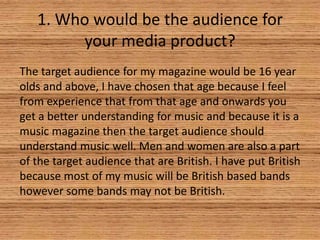 1. Who would be the audience for
your media product?
The target audience for my magazine would be 16 year
olds and above, I have chosen that age because I feel
from experience that from that age and onwards you
get a better understanding for music and because it is a
music magazine then the target audience should
understand music well. Men and women are also a part
of the target audience that are British. I have put British
because most of my music will be British based bands
however some bands may not be British.

 