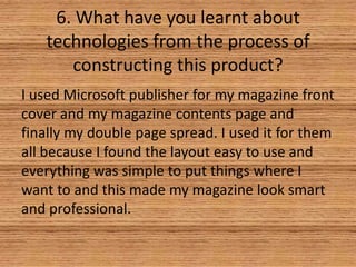6. What have you learnt about
technologies from the process of
constructing this product?
I used Microsoft publisher for my magazine front
cover and my magazine contents page and
finally my double page spread. I used it for them
all because I found the layout easy to use and
everything was simple to put things where I
want to and this made my magazine look smart
and professional.

 