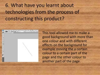 6. What have you learnt about
technologies from the process of
constructing this product?
This tool allowed me to make a
good background with more than
one colour and with different
effects on the background for
example moving the a certain
colour to a certain part of the
page and the other colour to
another part of the page.

 