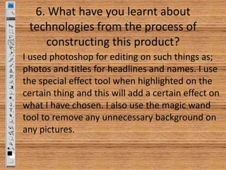 6. What have you learnt about
technologies from the process of
constructing this product?
I used photoshop for editing on such things as;
photos and titles for headlines and names. I use
the special effect tool when highlighted on the
certain thing and this will add a certain effect on
what I have chosen. I also use the magic wand
tool to remove any unnecessary background on
any pictures.

 