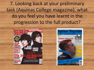7. Looking back at your preliminary
task (Aquinas College magazine), what
do you feel you have learnt in the
progression to the full product?

 