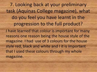 7. Looking back at your preliminary
task (Aquinas College magazine), what
do you feel you have learnt in the
progression to the full product?
I have learned that colour is important for many
reasons one reason being the house style of the
magazine. I had use of 3 colours for the house
style red, black and white and I it is important
that I used these colours through my whole
magazine.

 