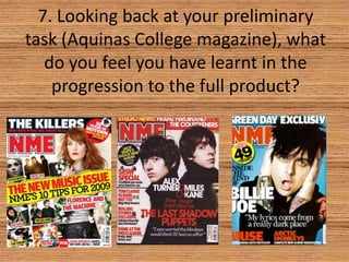 7. Looking back at your preliminary
task (Aquinas College magazine), what
do you feel you have learnt in the
progression to the full product?

 