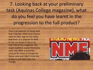 7. Looking back at your preliminary
task (Aquinas College magazine), what
do you feel you have learnt in the
progression to the full product?
Here is an example of house style
that I learned. NME have a house
style for their logo of red, white
and black. It is unusual for NME
to not use these 3 colours for
their title of the magazine. The
target audience expect the house
style from NME it would be
unusual for them to change the
house style and I don’t think the
audience will appreciate the
change.

 