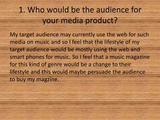 1. Who would be the audience for
your media product?
My target audience may currently use the web for such
media on music and so I feel that the lifestyle of my
target audience would be mostly using the web and
smart phones for music. So I feel that a music magazine
for this kind of genre would be a change to their
lifestyle and this would maybe persuade the audience
to buy my magzine.

 