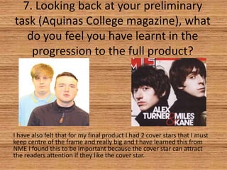 7. Looking back at your preliminary
task (Aquinas College magazine), what
do you feel you have learnt in the
progression to the full product?

I have also felt that for my final product I had 2 cover stars that I must
keep centre of the frame and really big and I have learned this from
NME I found this to be important because the cover star can attract
the readers attention if they like the cover star.

 