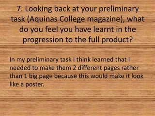 7. Looking back at your preliminary
task (Aquinas College magazine), what
do you feel you have learnt in the
progression to the full product?
In my preliminary task I think learned that I
needed to make them 2 different pages rather
than 1 big page because this would make it look
like a poster.

 