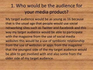 1. Who would be the audience for
your media product?
My target audience would be as young as 16 because
that is the usual age that people would use social
networking sites such as Twitter and Facebook and this
way my target audience would be able to participate
with the magazine from the use of social media
websites this would be a use of symbiotic relationship
from the use of websites or apps from the magazine
that the youngest side of the my target audience would
be able to get involved with and also some from the
older side of my target audience.

 