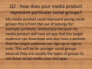 Q2 : How does your media product
represent particular social groups?
My media product could represent young social
groups this is from the use of synergy for
example symbiotic relationship because my
media product will have an app that the target
audience can download and also have a website
that the target audience can sign up or sign in
onto. This will be for younger social groups
because they are usually the types of groups to
use these social media sites and apps.

 