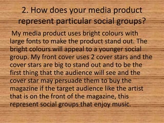 2. How does your media product
represent particular social groups?
My media product uses bright colours with
large fonts to make the product stand out. The
bright colours will appeal to a younger social
group. My front cover uses 2 cover stars and the
cover stars are big to stand out and to be the
first thing that the audience will see and the
cover star may persuade them to buy the
magazine if the target audience like the artist
that is on the front of the magazine, this
represent social groups that enjoy music.

 