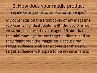 2. How does your media product
represent particular social groups?
My cover star on the front cover of my magazine
represents my ideal reader with the use of mise
en scene, because they are aged 16 and that is
the minimum age for my target audience and so
they might read the magazine. Because my
target audience is also the cover star then my
target audience will aspire to be my cover stars.

 