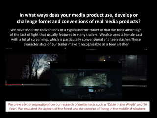 In what ways does your media product use, develop or
challenge forms and conventions of real media products?
We have used the conventions of a typical horror trailer in that we took advantage
of the lack of light that usually features in many trailers. We also used a female cast
with a lot of screaming, which is particularly conventional of a teen slasher. These
characteristics of our trailer make it recognisable as a teen slasher

We drew a lot of inspiration from our research of similar texts such as ‘Cabin in the Woods’ and ‘In
Fear’. We emulated the aspects of the forest and the concept of ‘being in the middle of nowhere

 
