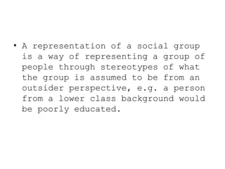 • A representation of a social group
is a way of representing a group of
people through stereotypes of what
the group is assumed to be from an
outsider perspective, e.g. a person
from a lower class background would
be poorly educated.

 