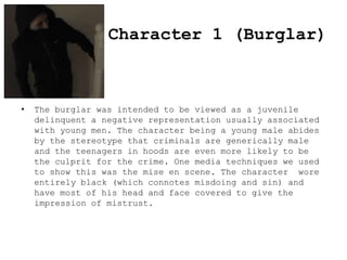 Character 1 (Burglar)

•

The burglar was intended to be viewed as a juvenile
delinquent a negative representation usually associated
with young men. The character being a young male abides
by the stereotype that criminals are generically male
and the teenagers in hoods are even more likely to be
the culprit for the crime. One media techniques we used
to show this was the mise en scene. The character wore
entirely black (which connotes misdoing and sin) and
have most of his head and face covered to give the
impression of mistrust.

 