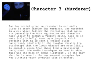 Character 3 (Murderer)

• Another social group represented in our media
video is shown through the murderer. The murderer
is a man which follows the stereotype that males
are generally the more aggressive and therefore
more likely to commit a violent crime. Also he is
seen (only briefly) wearing a jumpsuit which
suggests that he is from a working class
background, similarly to the burglar showing the
stereotype that the lower classes are more likely
to commit a crime than those from a privileged
background. One media techniques we used to show
this was the mise en scene (lighting). In the only
shot he is seen in the environment occupies low
key lighting which connotes fear or danger.

 