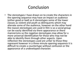 Conclusion
• The stereotypes I have drawn on to create the characters in
the opening sequence may have an impact on audience
(either good or bad) as It stereotypes some of the lower
classes as violent and youth as delinquents which may
alienate some of the audience, however on the other hand
the reason stereotypes are used in film is so a social group
can be easily identified via there appearance or there
mannerisms so the negative stereotypes may allow for a
more universal identification for those who may not be
able to identify them through other aspects. Upon
reflection the stereotypes used are unfair to those they
represent however in a three minute opening sequence it is
difficult to create a countertype without confusion or the
appearance of a undeveloped character.

 
