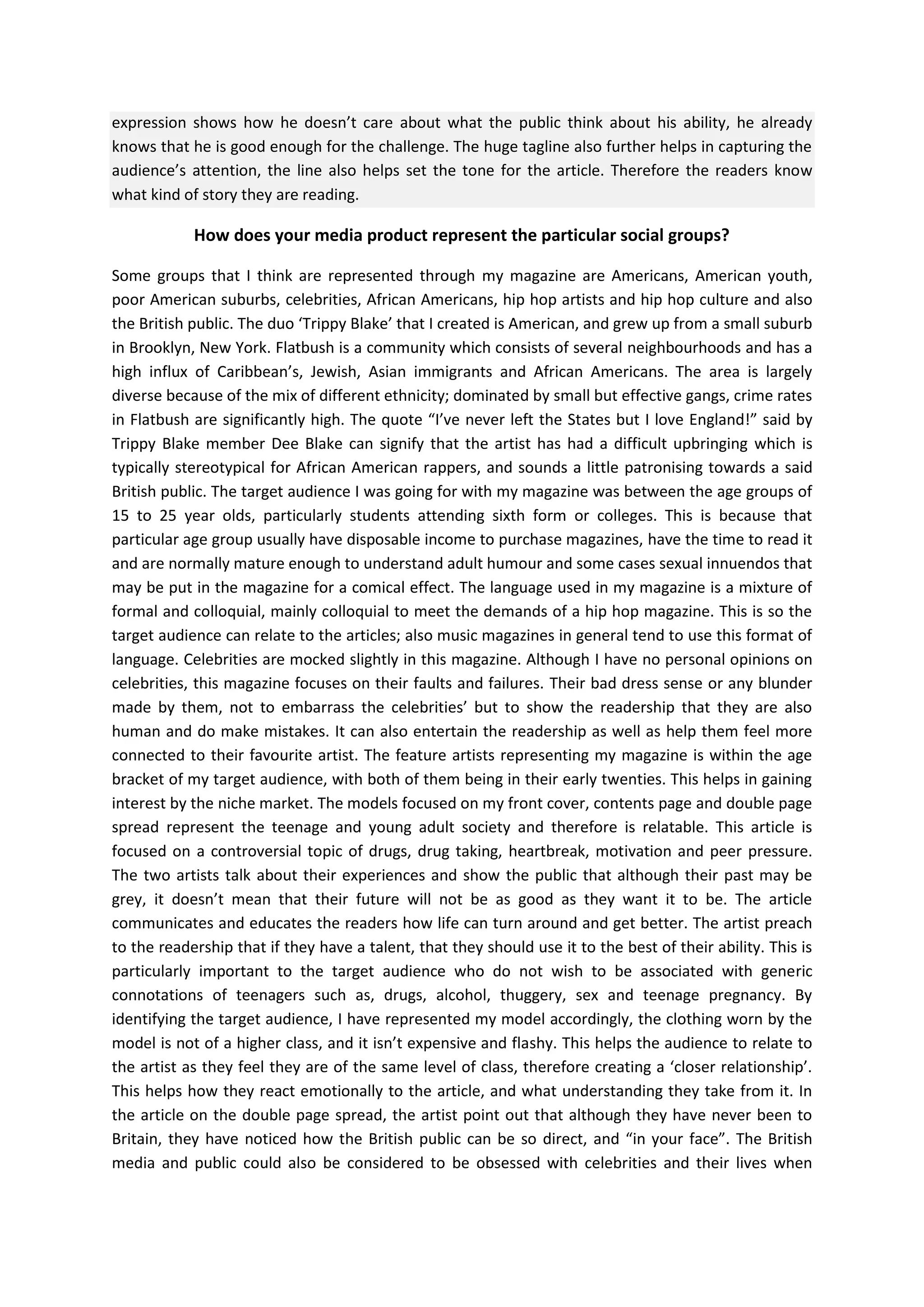 expression shows how he doesn’t care about what the public think about his ability, he already
knows that he is good enough for the challenge. The huge tagline also further helps in capturing the
audience’s attention, the line also helps set the tone for the article. Therefore the readers know
what kind of story they are reading.

How does your media product represent the particular social groups?
Some groups that I think are represented through my magazine are Americans, American youth,
poor American suburbs, celebrities, African Americans, hip hop artists and hip hop culture and also
the British public. The duo ‘Trippy Blake’ that I created is American, and grew up from a small suburb
in Brooklyn, New York. Flatbush is a community which consists of several neighbourhoods and has a
high influx of Caribbean’s, Jewish, Asian immigrants and African Americans. The area is largely
diverse because of the mix of different ethnicity; dominated by small but effective gangs, crime rates
in Flatbush are significantly high. The quote “I’ve never left the States but I love England!” said by
Trippy Blake member Dee Blake can signify that the artist has had a difficult upbringing which is
typically stereotypical for African American rappers, and sounds a little patronising towards a said
British public. The target audience I was going for with my magazine was between the age groups of
15 to 25 year olds, particularly students attending sixth form or colleges. This is because that
particular age group usually have disposable income to purchase magazines, have the time to read it
and are normally mature enough to understand adult humour and some cases sexual innuendos that
may be put in the magazine for a comical effect. The language used in my magazine is a mixture of
formal and colloquial, mainly colloquial to meet the demands of a hip hop magazine. This is so the
target audience can relate to the articles; also music magazines in general tend to use this format of
language. Celebrities are mocked slightly in this magazine. Although I have no personal opinions on
celebrities, this magazine focuses on their faults and failures. Their bad dress sense or any blunder
made by them, not to embarrass the celebrities’ but to show the readership that they are also
human and do make mistakes. It can also entertain the readership as well as help them feel more
connected to their favourite artist. The feature artists representing my magazine is within the age
bracket of my target audience, with both of them being in their early twenties. This helps in gaining
interest by the niche market. The models focused on my front cover, contents page and double page
spread represent the teenage and young adult society and therefore is relatable. This article is
focused on a controversial topic of drugs, drug taking, heartbreak, motivation and peer pressure.
The two artists talk about their experiences and show the public that although their past may be
grey, it doesn’t mean that their future will not be as good as they want it to be. The article
communicates and educates the readers how life can turn around and get better. The artist preach
to the readership that if they have a talent, that they should use it to the best of their ability. This is
particularly important to the target audience who do not wish to be associated with generic
connotations of teenagers such as, drugs, alcohol, thuggery, sex and teenage pregnancy. By
identifying the target audience, I have represented my model accordingly, the clothing worn by the
model is not of a higher class, and it isn’t expensive and flashy. This helps the audience to relate to
the artist as they feel they are of the same level of class, therefore creating a ‘closer relationship’.
This helps how they react emotionally to the article, and what understanding they take from it. In
the article on the double page spread, the artist point out that although they have never been to
Britain, they have noticed how the British public can be so direct, and “in your face”. The British
media and public could also be considered to be obsessed with celebrities and their lives when

 