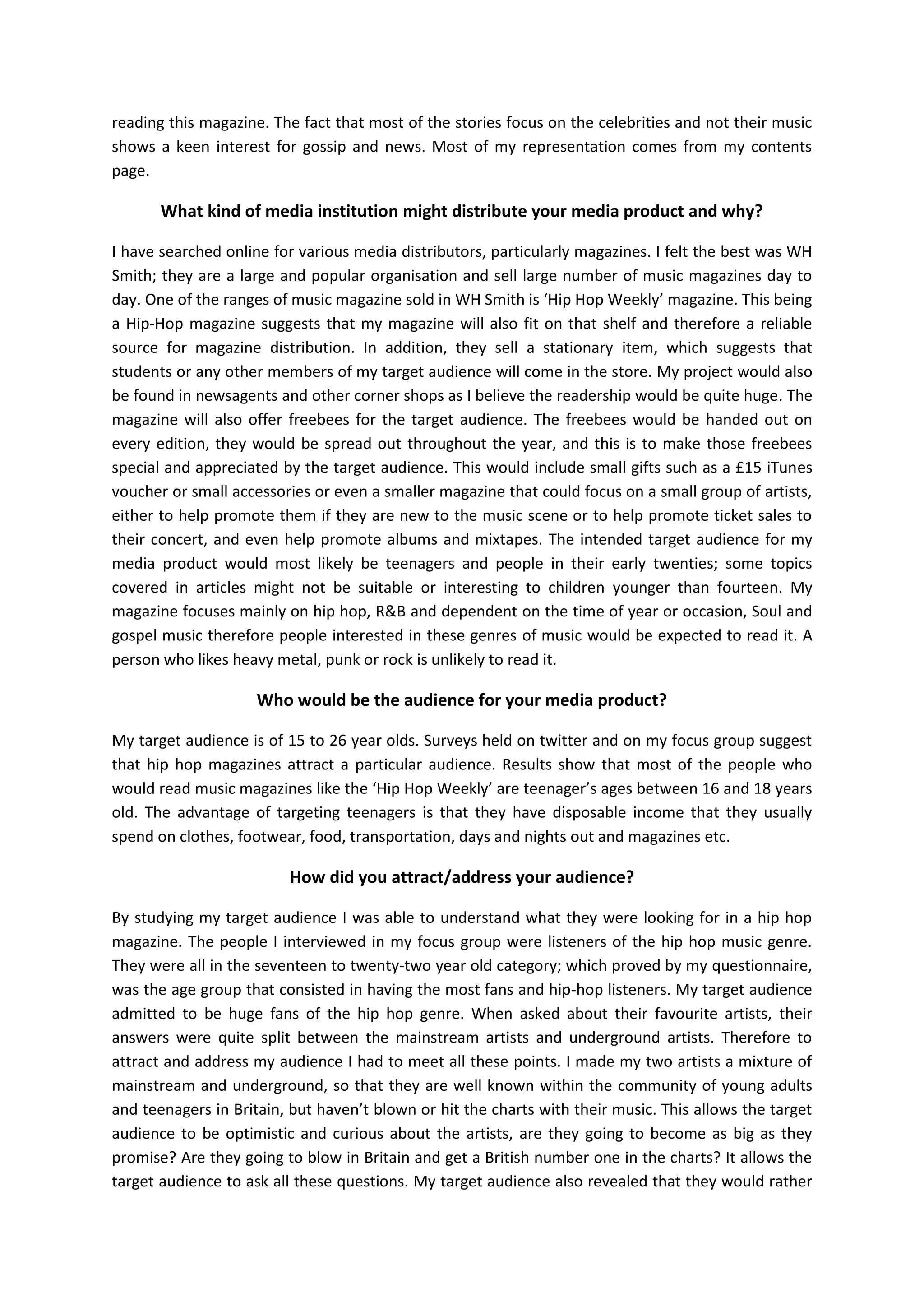 reading this magazine. The fact that most of the stories focus on the celebrities and not their music
shows a keen interest for gossip and news. Most of my representation comes from my contents
page.

What kind of media institution might distribute your media product and why?
I have searched online for various media distributors, particularly magazines. I felt the best was WH
Smith; they are a large and popular organisation and sell large number of music magazines day to
day. One of the ranges of music magazine sold in WH Smith is ‘Hip Hop Weekly’ magazine. This being
a Hip-Hop magazine suggests that my magazine will also fit on that shelf and therefore a reliable
source for magazine distribution. In addition, they sell a stationary item, which suggests that
students or any other members of my target audience will come in the store. My project would also
be found in newsagents and other corner shops as I believe the readership would be quite huge. The
magazine will also offer freebees for the target audience. The freebees would be handed out on
every edition, they would be spread out throughout the year, and this is to make those freebees
special and appreciated by the target audience. This would include small gifts such as a £15 iTunes
voucher or small accessories or even a smaller magazine that could focus on a small group of artists,
either to help promote them if they are new to the music scene or to help promote ticket sales to
their concert, and even help promote albums and mixtapes. The intended target audience for my
media product would most likely be teenagers and people in their early twenties; some topics
covered in articles might not be suitable or interesting to children younger than fourteen. My
magazine focuses mainly on hip hop, R&B and dependent on the time of year or occasion, Soul and
gospel music therefore people interested in these genres of music would be expected to read it. A
person who likes heavy metal, punk or rock is unlikely to read it.

Who would be the audience for your media product?
My target audience is of 15 to 26 year olds. Surveys held on twitter and on my focus group suggest
that hip hop magazines attract a particular audience. Results show that most of the people who
would read music magazines like the ‘Hip Hop Weekly’ are teenager’s ages between 16 and 18 years
old. The advantage of targeting teenagers is that they have disposable income that they usually
spend on clothes, footwear, food, transportation, days and nights out and magazines etc.

How did you attract/address your audience?
By studying my target audience I was able to understand what they were looking for in a hip hop
magazine. The people I interviewed in my focus group were listeners of the hip hop music genre.
They were all in the seventeen to twenty-two year old category; which proved by my questionnaire,
was the age group that consisted in having the most fans and hip-hop listeners. My target audience
admitted to be huge fans of the hip hop genre. When asked about their favourite artists, their
answers were quite split between the mainstream artists and underground artists. Therefore to
attract and address my audience I had to meet all these points. I made my two artists a mixture of
mainstream and underground, so that they are well known within the community of young adults
and teenagers in Britain, but haven’t blown or hit the charts with their music. This allows the target
audience to be optimistic and curious about the artists, are they going to become as big as they
promise? Are they going to blow in Britain and get a British number one in the charts? It allows the
target audience to ask all these questions. My target audience also revealed that they would rather

 