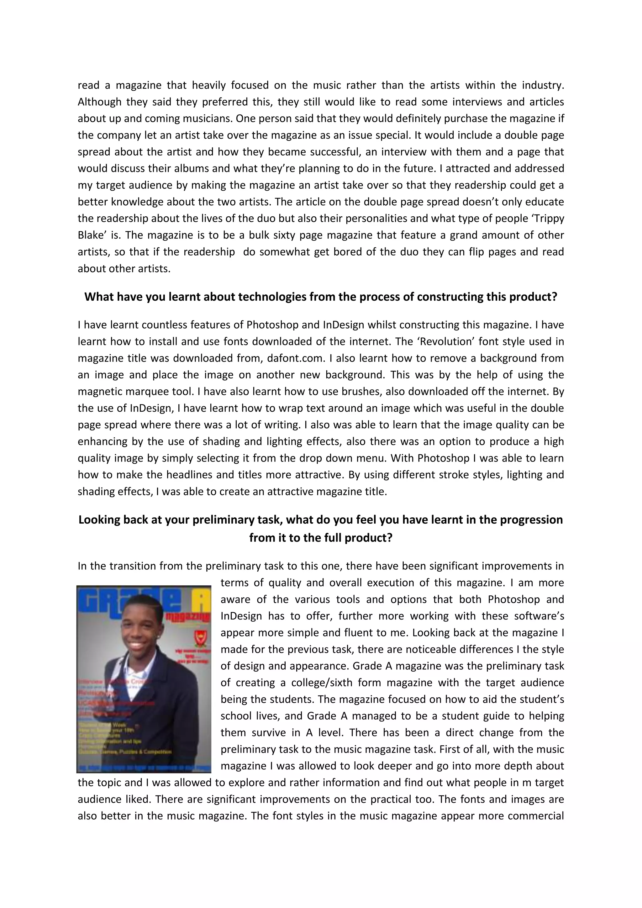 read a magazine that heavily focused on the music rather than the artists within the industry.
Although they said they preferred this, they still would like to read some interviews and articles
about up and coming musicians. One person said that they would definitely purchase the magazine if
the company let an artist take over the magazine as an issue special. It would include a double page
spread about the artist and how they became successful, an interview with them and a page that
would discuss their albums and what they’re planning to do in the future. I attracted and addressed
my target audience by making the magazine an artist take over so that they readership could get a
better knowledge about the two artists. The article on the double page spread doesn’t only educate
the readership about the lives of the duo but also their personalities and what type of people ‘Trippy
Blake’ is. The magazine is to be a bulk sixty page magazine that feature a grand amount of other
artists, so that if the readership do somewhat get bored of the duo they can flip pages and read
about other artists.

What have you learnt about technologies from the process of constructing this product?
I have learnt countless features of Photoshop and InDesign whilst constructing this magazine. I have
learnt how to install and use fonts downloaded of the internet. The ‘Revolution’ font style used in
magazine title was downloaded from, dafont.com. I also learnt how to remove a background from
an image and place the image on another new background. This was by the help of using the
magnetic marquee tool. I have also learnt how to use brushes, also downloaded off the internet. By
the use of InDesign, I have learnt how to wrap text around an image which was useful in the double
page spread where there was a lot of writing. I also was able to learn that the image quality can be
enhancing by the use of shading and lighting effects, also there was an option to produce a high
quality image by simply selecting it from the drop down menu. With Photoshop I was able to learn
how to make the headlines and titles more attractive. By using different stroke styles, lighting and
shading effects, I was able to create an attractive magazine title.

Looking back at your preliminary task, what do you feel you have learnt in the progression
from it to the full product?
In the transition from the preliminary task to this one, there have been significant improvements in
terms of quality and overall execution of this magazine. I am more
aware of the various tools and options that both Photoshop and
InDesign has to offer, further more working with these software’s
appear more simple and fluent to me. Looking back at the magazine I
made for the previous task, there are noticeable differences I the style
of design and appearance. Grade A magazine was the preliminary task
of creating a college/sixth form magazine with the target audience
being the students. The magazine focused on how to aid the student’s
school lives, and Grade A managed to be a student guide to helping
them survive in A level. There has been a direct change from the
preliminary task to the music magazine task. First of all, with the music
magazine I was allowed to look deeper and go into more depth about
the topic and I was allowed to explore and rather information and find out what people in m target
audience liked. There are significant improvements on the practical too. The fonts and images are
also better in the music magazine. The font styles in the music magazine appear more commercial

 